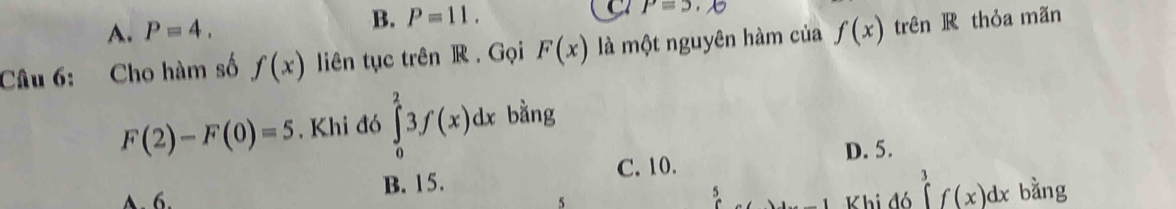 A. P=4.
B. P=11. C P=5
Câu 6: Cho hàm số f(x) liên tục trên R. Gọi F(x) là một nguyên hàm của f(x) trên R thỏa mãn
F(2)-F(0)=5. Khi đó ∈tlimits _0^23f(x)dx bằng
D. 5.
C. 10.
A. 6. B. 15.
5 Khi đó ∈tlimits _3^3f(x)dx bằng
5