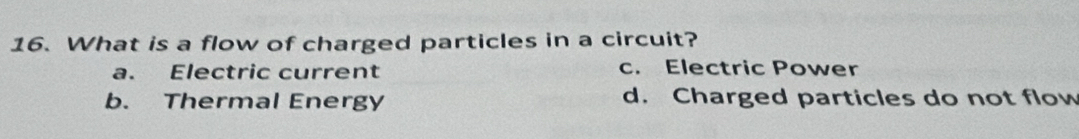 What is a flow of charged particles in a circuit?
a. Electric current c. Electric Power
b. Thermal Energy d. Charged particles do not flow
