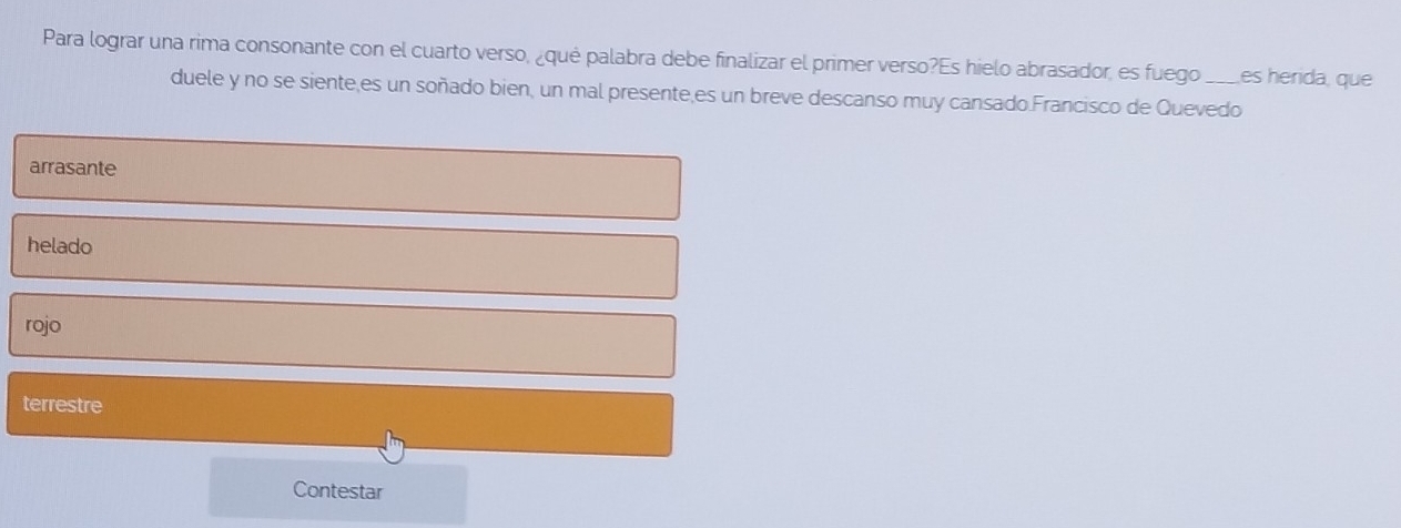 Para lograr una rima consonante con el cuarto verso, ¿qué palabra debe finalizar el primer verso?Es hielo abrasador, es fuego_ es herida, que
duele y no se siente,es un soñado bien, un mal presente,es un breve descanso muy cansado.Francisco de Quevedo
arrasante
helado
rojo
terrestre
Contestar