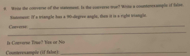 Write the converse of the statement. Is the converse true? Write a counterexample if false. 
Statement: If a triangle has a 90-degree angle, then it is a right triangle. 
Converse: 
_ 
_ 
Is Converse True? Yes or No 
Counterexample (if false):_