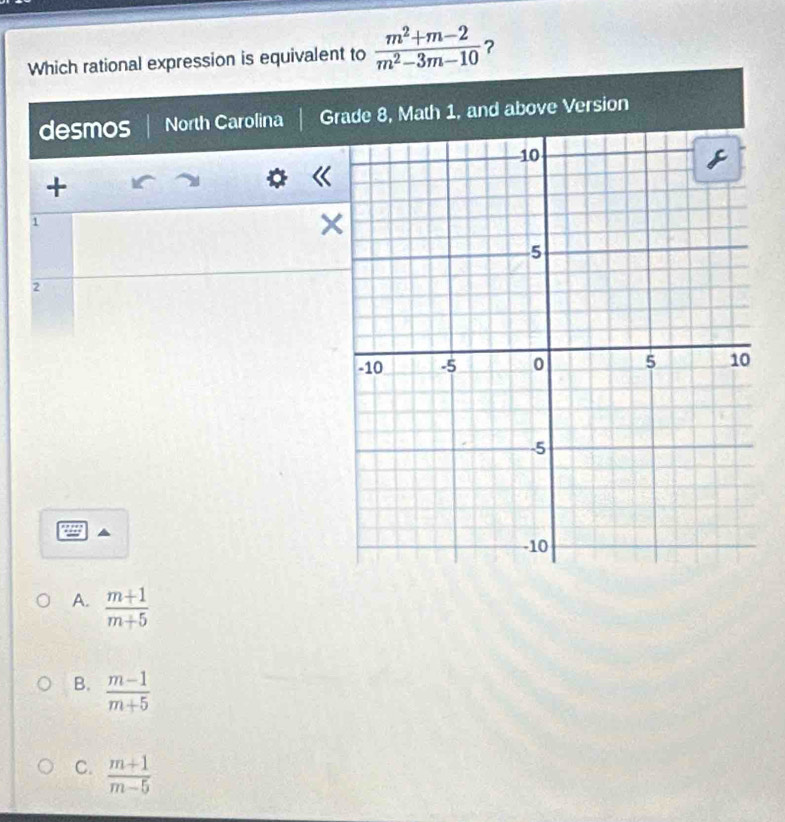 Which rational expression is equivalent to  (m^2+m-2)/m^2-3m-10  ?
desmos North Carolina Grade 8, Math 1, and above Version
+
1
2
A.  (m+1)/m+5 
B.  (m-1)/m+5 
C.  (m+1)/m-5 