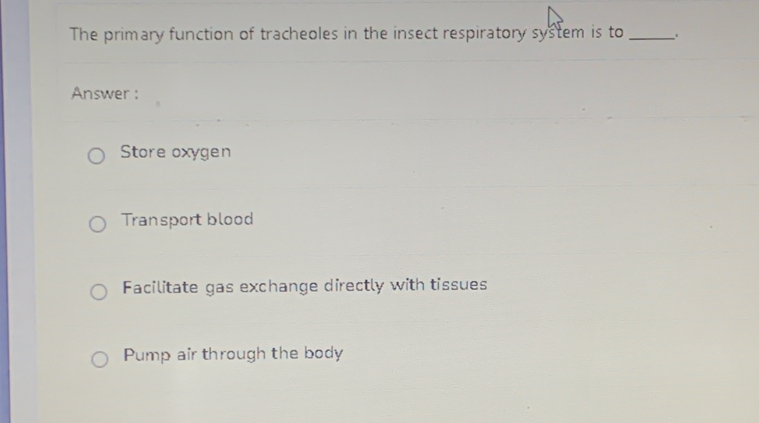 The primary function of tracheoles in the insect respiratory system is to _.
Answer :
Store oxygen
Transport blood
Facilitate gas exchange directly with tissues
Pump air through the body