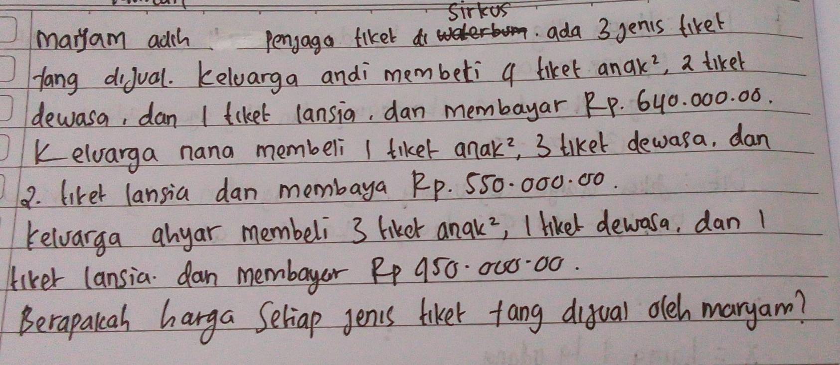 Sirkus 
maryam adch penjaga fiket do 
ada 3 genis fiket 
Hang dijual. kelvarga andi membeti a liket and k^2 , a tiker 
dewasa, dan I tiket lansia, dan membayar RP. 6y0. 000. 0ó. 
kelvarga nana membeli I tiket anak?, 3 tiket dewasa, dan 
9. liker lansia dan membaya Rp. 550. 000. 00. 
relvarga anyar membeli 3 hiker anak², I likel dewasa, dan 1
liker lansia dan membayer Pp 950. 005:00. 
Berapakah harga Seliap genis tiker fang ditual oleh maryam?