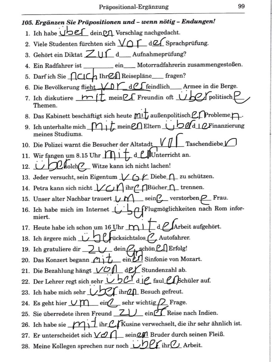 Präpositional-Ergänzung 99
_
105. Ergänzen Sie Präpositionen und - wenn nötig - Endungen!
1. Ich habe_ dein_ Vorschlag nachgedacht.
2. Viele Studenten fürchten sich _d_ Sprachprüfung.
3. Gehört ein Diktat _d_ Aufnahmeprüfung?
4. Ein Radfahrer ist _ein _Motorradfahrerin zusammengestoßen.
5. Darf ich Sie _Ihre_ Reisepläne _fragen?
6. Die Bevölkerung flieht_ _feindlich_ Armee in die Berge.
7. Ich diskutiere _mein _Freundin oft _politisch_
Themen.
8. Das Kabinett beschäftigt sich heute _außenpolitisch_ Probleme_ .
9. Ich unterhalte mich _mein _Eltern _d_ Finanzierung
meines Studiums.
10. Die Polizei warnt die Besucher der Altstadt _Taschendiebe_
11. Wir fangen um 8.15 Uhr __Unterricht an.
12. _solch_ Witze kann ich nicht lachen!
13. Jeder versucht, sein Eigentum _Diebe_ zu schützen.
14. Petra kann sich nicht _i _Bücher _trennen.
15. Unser alter Nachbar trauert _sein verstorben_ Frau.
16. Ich habe mich im Internet _Flugmöglichkeiten nach Rom infor-
miert.
17. Heute habe ich schon um 16 Uhr _a_ Arbeit aufgehört.
18. Ich ärgere mich _ücksichtslos_ Autofahrer.
19. Ich gratuliere dir _dein_ schön_ Erfolg!
20. Das Konzert begann _ein_ Sinfonie von Mozart.
21. Die Bezahlung hängt _d_ Stundenzahl ab.
22. Der Lehrer regt sich sehr _d_ faul_ Schüler auf.
23. Ich habe mich sehr_ ihr_ Besuch gefreut.
24. Es geht hier _ein_ sehr wichtig_ Frage.
25. Sie überredete ihren Freund _ein Reise nach Indien.
26. Ich habe sie _ihr_ Kusine verwechselt, die ihr sehr ähnlich ist.
27. Er unterscheidet sich _sein_ Bruder durch seinen Fleiß.
28. Meine Kollegen sprechen nur noch _ihr_ Arbeit.