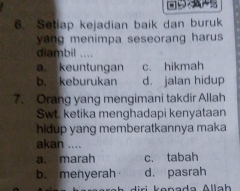 Setiap kejadian baik dan buruk
yang menimpa seseorang harus .
diambil ....
a, keuntungan c. hikmah
b. keburukan d. jalan hidup
7、 Orang yang mengimani takdir Allah
Swt. ketika menghadapi kenyataan
hidup yang memberatkannya maka
akan ....
a. marah c. tabah
b. menyerah d. pasrah