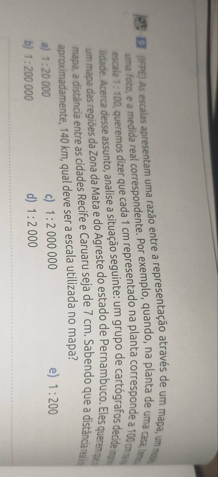 9 (IFPE) As escalas apresentam uma razão entre a representação através de um mapa, um mode
uma foto, e a medida real correspondente. Por exemplo, quando, na planta de uma casa, temos
escala 1:100 0, queremos dizer que cada 1 cm representado na planta corresponde a 100 cm nar
lidade. Acerca desse assunto, analise a situação seguinte: um grupo de cartógrafos decide imprin
um mapa das regiões da Zona da Mata e do Agreste do estado de Pernambuco. Eles querem que
mapa, a distância entre as cidades Recife e Caruaru seja de 7 cm. Sabendo que a distância realéo
aproximadamente, 140 km, qual deve ser a escala utilizada no mapa?
a) 1:20000
c) 1:2000000
e) 1:200
b) 1:200000 d) 1:2000