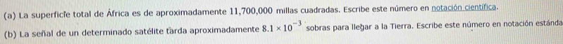 La superficie total de África es de aproximadamente 11,700,000 millas cuadradas. Escribe este número en notación científica. 
(b) La señal de un determinado satélite tarda aproximadamente 8.1* 10^(-3) sobras para lleğar a la Tierra. Escribe este número en notación estánda