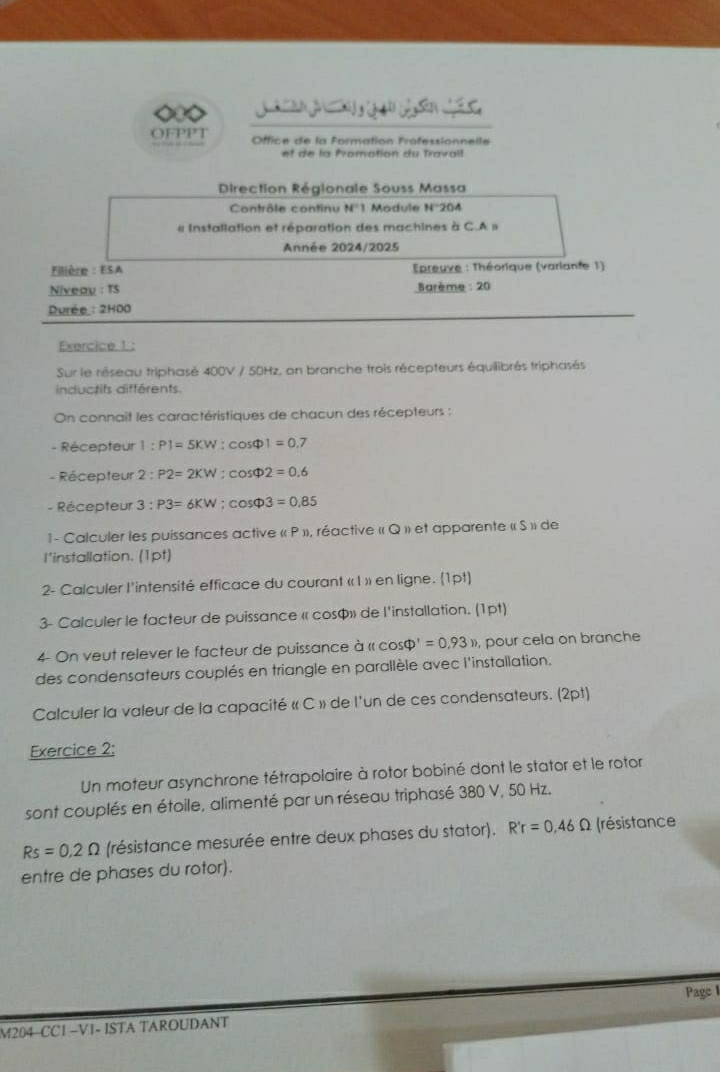 ◇◇ J          Sản  
OFPPT  Office de la Formation Frofessionnelle
et de la Promotion du Travall
Direction Régionale Souss Massa
Contrôle continu N'1 Module N°'204
« Installation et réparation des machines à C.A »
Année 2024/2025
Filière : ESA  preuve : Théorique (varlante 1)
Niveau : 15  Barème : 20
Durée : 2HOO
Exercice 1 :
Sur le réseau triphasé 400V / 50Hz, on branche trois récepteurs équilibrés triphasés
inductifs différents
On connait les caractéristiques de chacun des récepteurs :
- Récepteur 1:P1=5KW:cos Phi 1=0 7
- Récepteur 2:P2=2KW:cos Phi 2=0.6
- Récepteur 3:P3=6KW;cos Phi 3=0.85
1- Calculer les puissances active « P », réactive « Q » et apparente « S » de
l’installation. (1pt)
2- Calculer l'intensité efficace du courant « I » en ligne. (1pt)
3- Calculer le facteur de puissance « cos$» de l'installation. (1pt)
4- On veut relever le facteur de puissance à « cos D'=0.93n , pour cela on branche
des condensateurs couplés en triangle en parallèle avec l'installation.
Calculer la valeur de la capacité « C » de l'un de ces condensateurs. (2pt)
Exercice 2;
Un moteur asynchrone tétrapolaire à rotor bobiné dont le stator et le rotor
sont couplés en étoile, alimenté par un réseau triphasé 380 V, 50 Hz.
Rs=0.2Omega (résistance mesurée entre deux phases du stator). R'r=0.46Omega (résistance
entre de phases du rotor).
Page I
M204-CC1 −V1- ISTA TAROUDANT