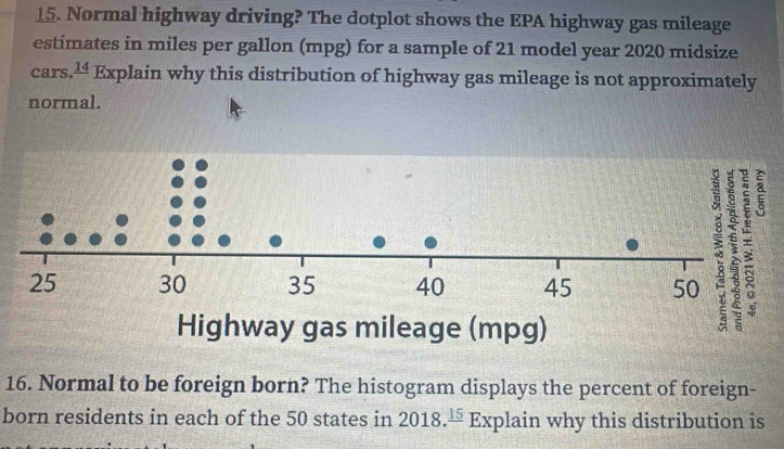 Normal highway driving? The dotplot shows the EPA highway gas mileage 
estimates in miles per gallon (mpg) for a sample of 21 model year 2020 midsize 
cars. _ 14 Explain why this distribution of highway gas mileage is not approximately 
normal. 
16. Normal to be foreign born? The histogram displays the percent of foreign- 
born residents in each of the 50 states in 2018.frac 15 Explain why this distribution is