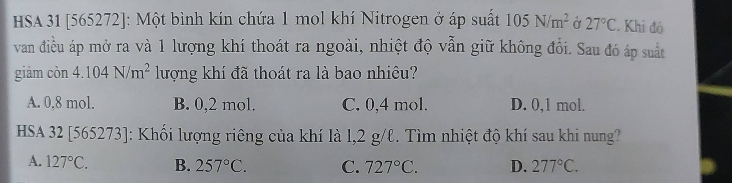 HSA 31 [565272]: Một bình kín chứa 1 mol khí Nitrogen ở áp suất 105N/m^2 Ở 27°C. Khi đó
van điều áp mở ra và 1 lượng khí thoát ra ngoài, nhiệt độ vẫn giữ không đổi. Sau đó áp suất
giàm con4.104N/m^2 lượng khí đã thoát ra là bao nhiêu?
A. 0,8 mol. B. 0,2 mol. C. 0,4 mol. D. 0,1 mol.
HSA 32 [565273]: Khối lượng riêng của khí là l, 2 g/ℓ. Tìm nhiệt độ khí sau khi nung?
A. 127°C. B. 257°C. 727°C. D. 277°C. 
C.