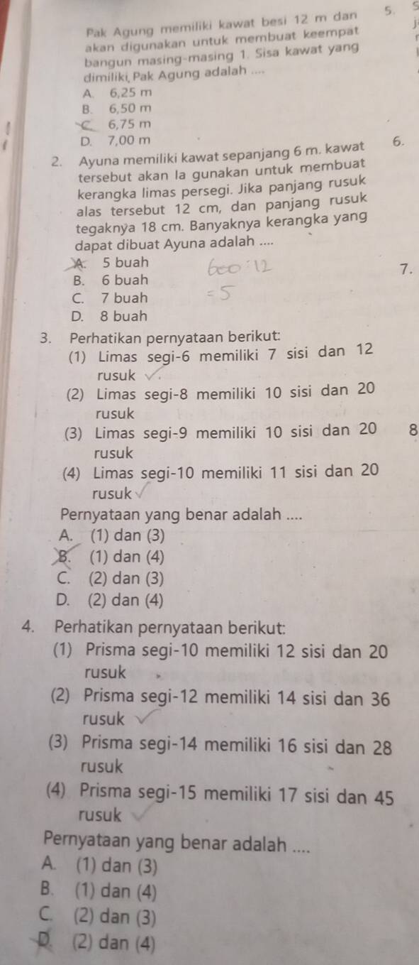 Pak Agung memiliki kawat besi 12 m dan 5. 5
akan digunakan untuk membuat keempat
bangun masing-masing 1. Sisa kawat yang
dimiliki, Pak Agung adalah ....
A. 6,25 m
B. 6,50 m
C 6,75 m
D. 7,00 m
2. Ayuna memiliki kawat sepanjang 6 m. kawat 6.
tersebut akan la gunakan untuk membuat
kerangka limas persegi. Jika panjang rusuk
alas tersebut 12 cm, dan panjang rusuk
tegaknya 18 cm. Banyaknya kerangka yang
dapat dibuat Ayuna adalah ..
A. 5 buah
7.
B. 6 buah
C. 7 buah
D. 8 buah
3. Perhatikan pernyataan berikut:
(1) Limas segi-6 memiliki 7 sisi dan 12
rusuk
(2) Limas segi-8 memiliki 10 sisi dan 20
rusuk
(3) Limas segi-9 memiliki 10 sisi dan 20 8
rusuk
(4) Limas segi-10 memiliki 11 sisi dan 20
rusuk
Pernyataan yang benar adalah ....
A. (1) dan (3)
8. (1) dan (4)
C. (2) dan (3)
D. (2) dan (4)
4. Perhatikan pernyataan berikut:
(1) Prisma segi-10 memiliki 12 sisi dan 20
rusuk
(2) Prisma segi-12 memiliki 14 sisi dan 36
rusuk
(3) Prisma segi-14 memiliki 16 sisi dan 28
rusuk
(4) Prisma segi-15 memiliki 17 sisi dan 45
rusuk
Pernyataan yang benar adalah ....
A. (1) dan (3)
B. (1) dan (4)
C. (2) dan (3)
D. (2) dan (4)