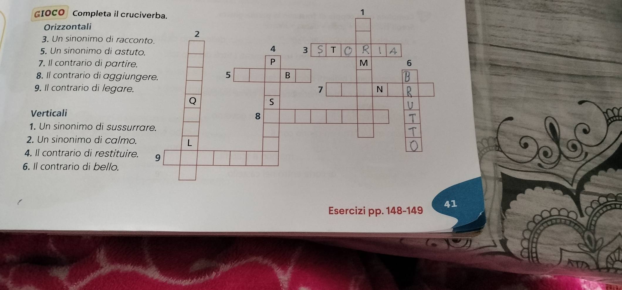 GIOCO Completa il cruci 
Orizzontali 
3. Un sinonimo di raccon 
5. Un sinonimo di astuto 
7. Il contrario di partire. 
8. Il contrario di aggiung 
9. Il contrario di legare. 
Verticali 
1. Un sinonimo di sussurra 
2. Un sinonimo di calmo. 
4. Il contrario di restituire. 
6. Il contrario di bello. 
41 
Esercizi pp. 148-149