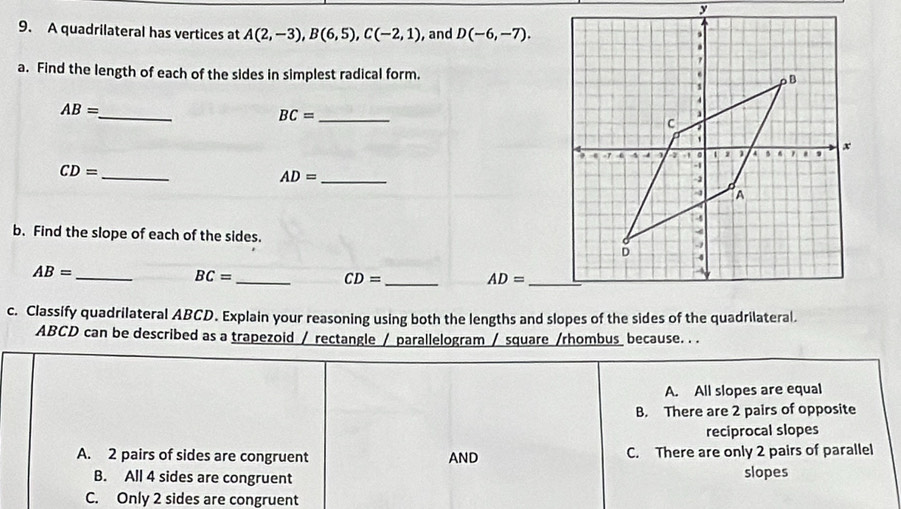 A quadrilateral has vertices at A(2,-3), B(6,5), C(-2,1) ,and D(-6,-7). 
a. Find the length of each of the sides in simplest radical form.
AB= _
BC= _
CD=
_
_ AD=
b. Find the slope of each of the sides.
AB= _
BC= _
CD= _
_ AD=
c. Classify quadrilateral ABCD. Explain your reasoning using both the lengths and slopes of the sides of the quadrilateral.
ABCD can be described as a trapezoid / rectangle / parallelogram / square /rhombus because. . .
A. All slopes are equal
B. There are 2 pairs of opposite
reciprocal slopes
A. 2 pairs of sides are congruent AND C. There are only 2 pairs of parallel
B. All 4 sides are congruent slopes
C. Only 2 sides are congruent