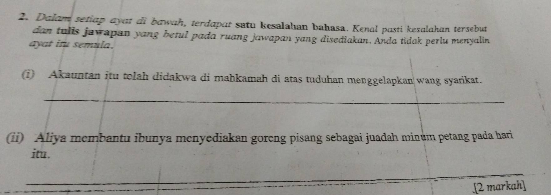 Dalam setiap ayat di bawah, terdapat satu kesalahan bahasa. Kenal pasti kesalahan tersebut 
dan tulis jawapan yang betul pada ruang jawapan yang disediakan. Anda tidak perlu menyalin 
ayat itu semula. 
(i) Akauntan itu telah didakwa di mahkamah di atas tuduhan menggelapkan wang syarikat. 
_ 
(ii) Aliya membantu ibunya menyediakan goreng pisang sebagai juadah minum petang pada hari 
itu. 
_ 
.[2 markah]