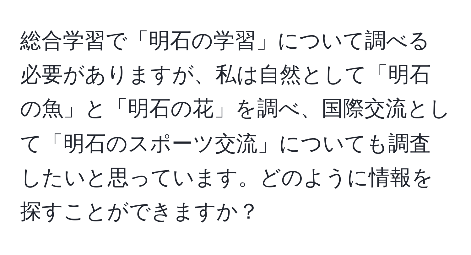 総合学習で「明石の学習」について調べる必要がありますが、私は自然として「明石の魚」と「明石の花」を調べ、国際交流として「明石のスポーツ交流」についても調査したいと思っています。どのように情報を探すことができますか？