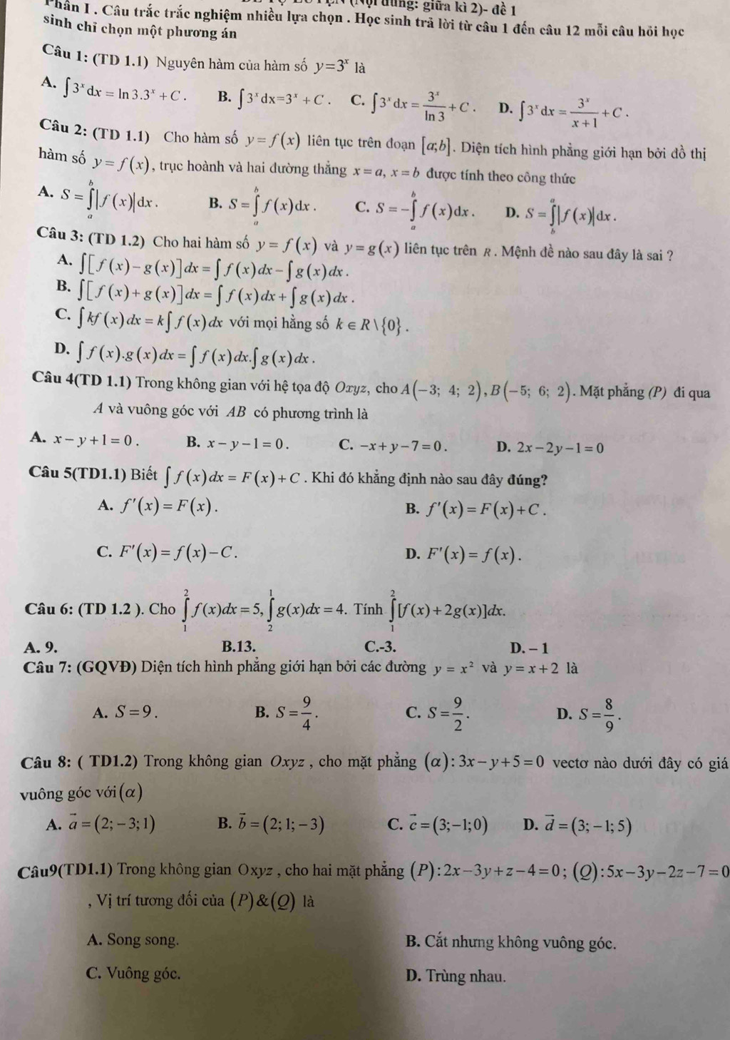 (Nội đùng: giữa kì 2)- đề 1
C hân I. Câu trắc trắc nghiệm nhiều lựa chọn . Học sinh trả lời từ câu 1 đến câu 12 mỗi câu hồi học
sinh chỉ chọn một phương án
Câu 1: (TD1.1) Nguyên hàm của hàm số y=3^x là
A. ∈t 3^xdx=ln 3.3^x+C. B. ∈t 3^xdx=3^x+C. C. ∈t 3^xdx= 3^x/ln 3 +C. D. ∈t 3^xdx= 3^x/x+1 +C.
Câu 2: (TD 1.1) Cho hàm số y=f(x) liên tục trên đoạn [a;b]. Diện tích hình phẳng giới hạn bởi đồ thị
hàm số y=f(x) , trục hoành và hai đường thắng x=a,x=b được tính theo công thức
A. S=∈tlimits _a^(b|f(x)|dx. B. S=∈tlimits _a^bf(x)dx. C. S=-∈tlimits _a^bf(x)dx. D. S=∈tlimits _b^a|f(x)|dx.
Câu 3:(TD1.2) Cho hai hàm số y=f(x) và y=g(x) liên tục trên £ . Mệnh đề nào sau đây là sai ?
A. ∈t [f(x)-g(x)]dx=∈t f(x)dx-∈t g(x)dx.
B. ∈t [f(x)+g(x)]dx=∈t f(x)dx+∈t g(x)dx.
C. ∈t kf(x)dx=k∈t f(x)dx với mọi hằng số k∈ Rvee  0) .
D. ∈t f(x).g(x)dx=∈t f(x)dx.∈t g(x)dx.
Câu 4(TD1.1) ) Trong không gian với hệ tọa độ Oxyz, cho A(-3;4;2),B(-5;6;2). Mặt phẳng (P) đi qua
A và vuông góc với AB có phương trình là
A. x-y+1=0. B. x-y-1=0. C. -x+y-7=0. D. 2x-2y-1=0
Câu 5(TD1.1) Biết ∈t f(x)dx=F(x)+C. Khi đó khẳng định nào sau đây đúng?
A. f'(x)=F(x). B. f'(x)=F(x)+C.
C. F'(x)=f(x)-C. F'(x)=f(x).
D.
Câu 6: (TD 1.2 ). Cho ∈tlimits _1^(2f(x)dx=5,∈tlimits _2^1g(x)dx=4. Tính ∈tlimits _1^2[f(x)+2g(x)]dx.
A. 9. B.13. C.-3. D. - 1
Câu 7: (GQVĐ) Diện tích hình phẳng giới hạn bởi các đường y=x^2) và y=x+2 là
A. S=9. B. S= 9/4 . C. S= 9/2 . D. S= 8/9 .
*  Câu 8: ( TD1.2) Trong không gian Oxyz , cho mặt phẳng (alpha ):3x-y+5=0 vectơ nào dưới đây có giá
vuông góc với (α)
A. vector a=(2;-3;1) B. vector b=(2;1;-3) C. vector c=(3;-1;0) D. vector d=(3;-1;5)
Câu9(TD1.1) Trong không gian Oxyz , cho hai mặt phẳng (P): 2x-3y+z-4=0;(Q): 5x-3y-2z-7=0
, Vị trí tương đối của (P) (Q) là
A. Song song. B. Cắt nhưng không vuông góc.
C. Vuông góc. D. Trùng nhau.