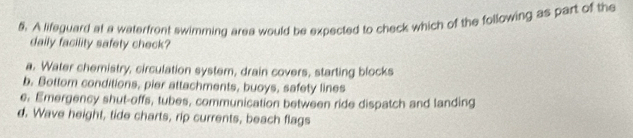 A lifeguard at a waterfront swimming area would be expected to check which of the following as part of the
daily facility safety check?
a. Water chemistry, circulation system, drain covers, starting blocks
b. Bottom conditions, pier attachments, buoys, safety lines
e. Emergency shut-offs, tubes, communication between ride dispatch and landing
d. Wave height, tide charts, rip currents, beach flags