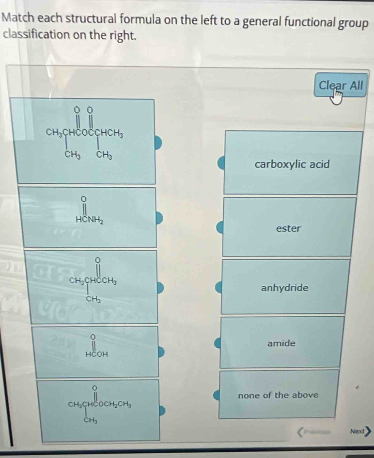 Match each structural formula on the left to a general functional group
classification on the right.
Clear All
[CH_3][+]^0^0^(([H_3)OH_2)][H_2
carboxylic acid
beginarrayr 0 HCNH_2endarray
ester
frac CH_3CH_2+COH_3
anhydride
||
amide
CH_3beginarrayr O 12endarray HCOCH_2CH_3
none of the above
Preven Next