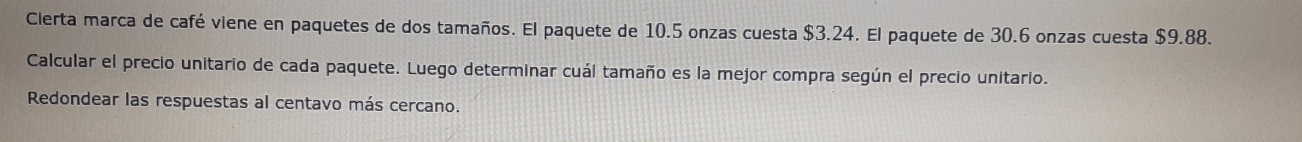 Clerta marca de café viene en paquetes de dos tamaños. El paquete de 10.5 onzas cuesta $3.24. El paquete de 30.6 onzas cuesta $9.88. 
Calcular el precio unitario de cada paquete. Luego determinar cuál tamaño es la mejor compra según el precio unitario. 
Redondear las respuestas al centavo más cercano.