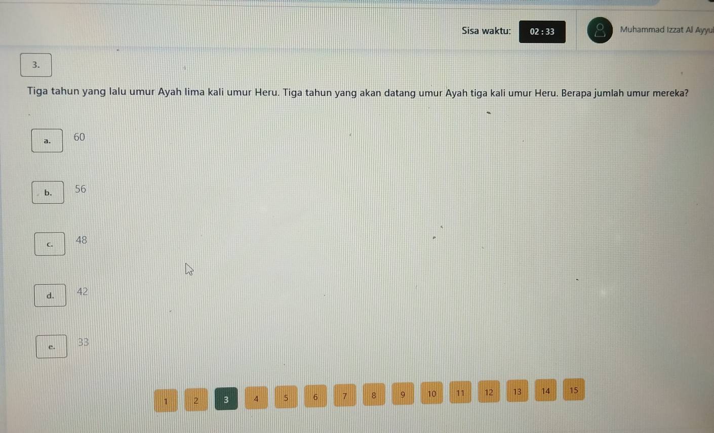 Sisa waktu: 02 : 33 Muhammad Izzat Al Ayyui
3.
Tiga tahun yang lalu umur Ayah lima kali umur Heru. Tiga tahun yang akan datang umur Ayah tiga kali umur Heru. Berapa jumlah umur mereka?
a. 60
b. 56
C.
48
d. 42
e.
BB
1 2 3 4 5 6 7 8 9 10 11 12 13 14 15