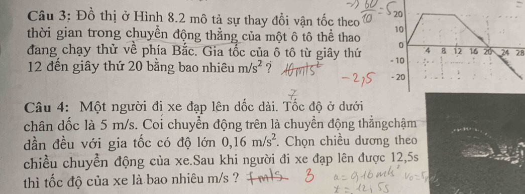 Đồ thị ở Hình 8.2 mô tả sự thay đổi vận tốc theo 
thời gian trong chuyển động thẳng của một ô tô thể thao 
đang chạy thử về phía Bắc. Gia tốc của ô tô từ giây thứ28 
12 đến giây thứ 20 bằng bao nhiêu m/s^2 ? 
Câu 4: Một người đi xe đạp lên dốc dài. Tốc độ ở dưới 
chân dốc là 5 m/s. Coi chuyển động trên là chuyển động thẳngchậm 
dần đều với gia tốc có độ lớn 0, 16m/s^2. Chọn chiều dương theo 
chiều chuyển động của xe.Sau khi người đi xe đạp lên được 12,5s
thì tốc độ của xe là bao nhiêu m/s ?