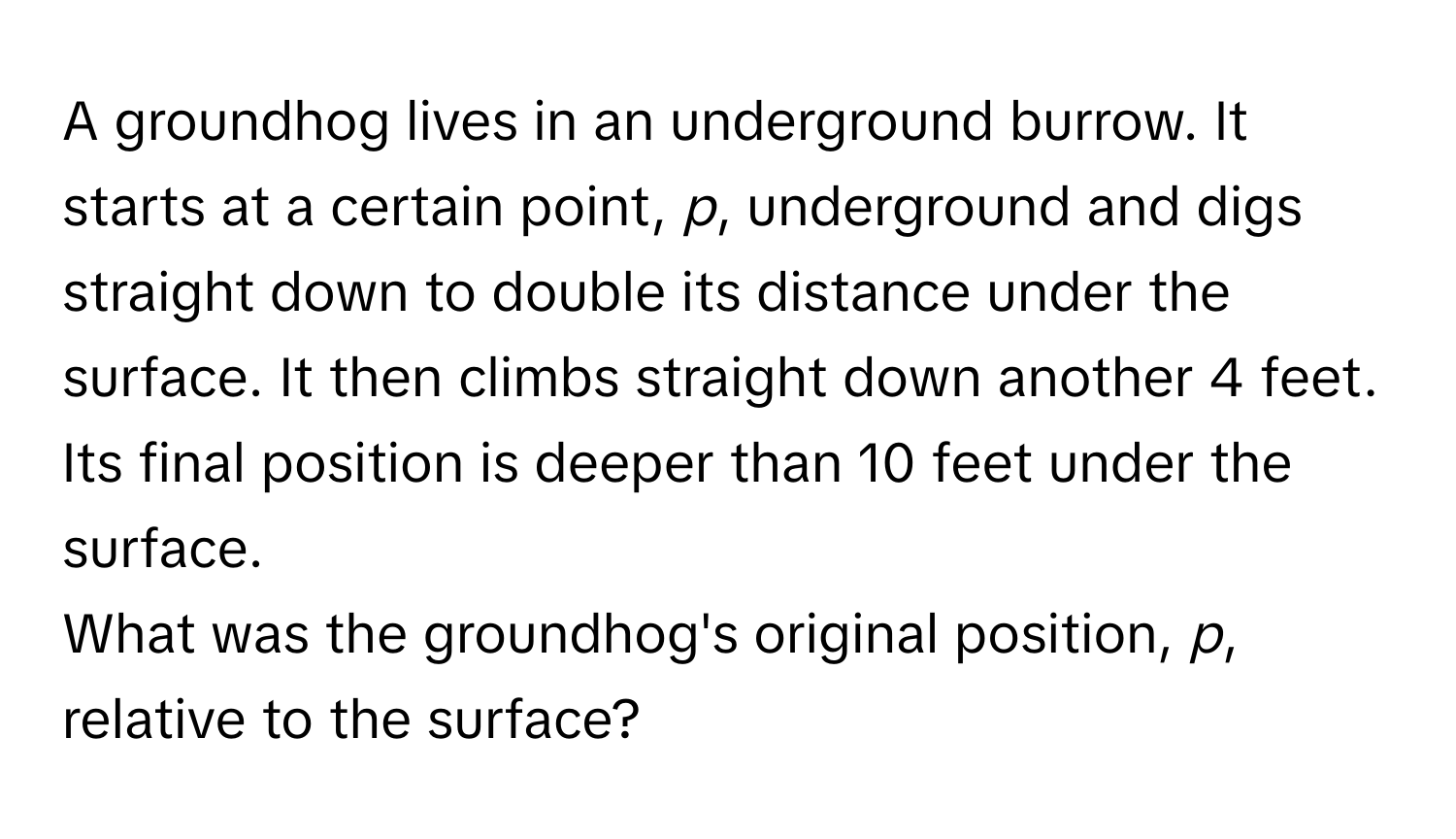 A groundhog lives in an underground burrow. It starts at a certain point, *p*, underground and digs straight down to double its distance under the surface. It then climbs straight down another 4 feet. Its final position is deeper than 10 feet under the surface. 

What was the groundhog's original position, *p*, relative to the surface?