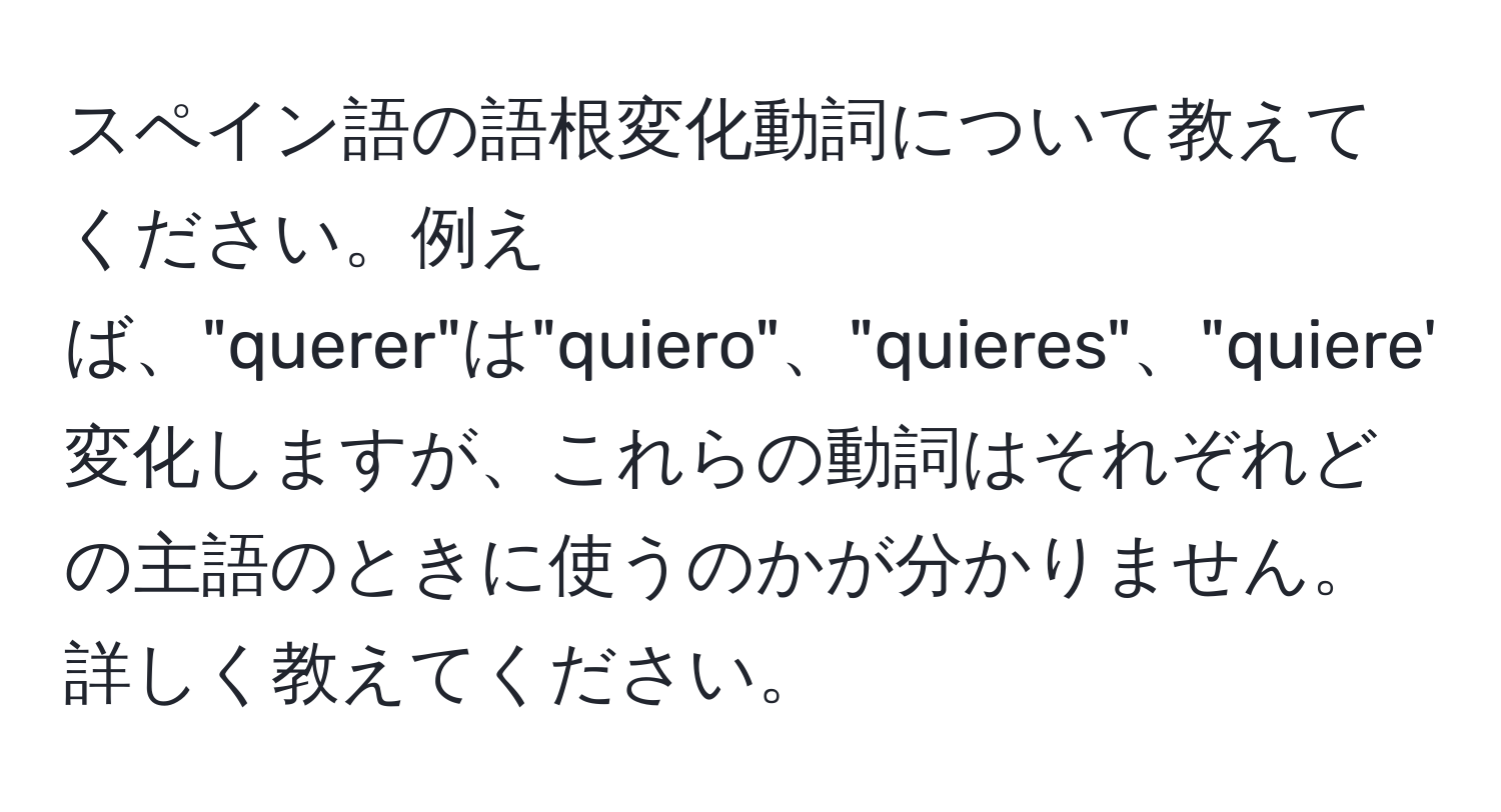 スペイン語の語根変化動詞について教えてください。例えば、"querer"は"quiero"、"quieres"、"quiere"、"queremos"、"queréis"、"quieren"と変化しますが、これらの動詞はそれぞれどの主語のときに使うのかが分かりません。詳しく教えてください。