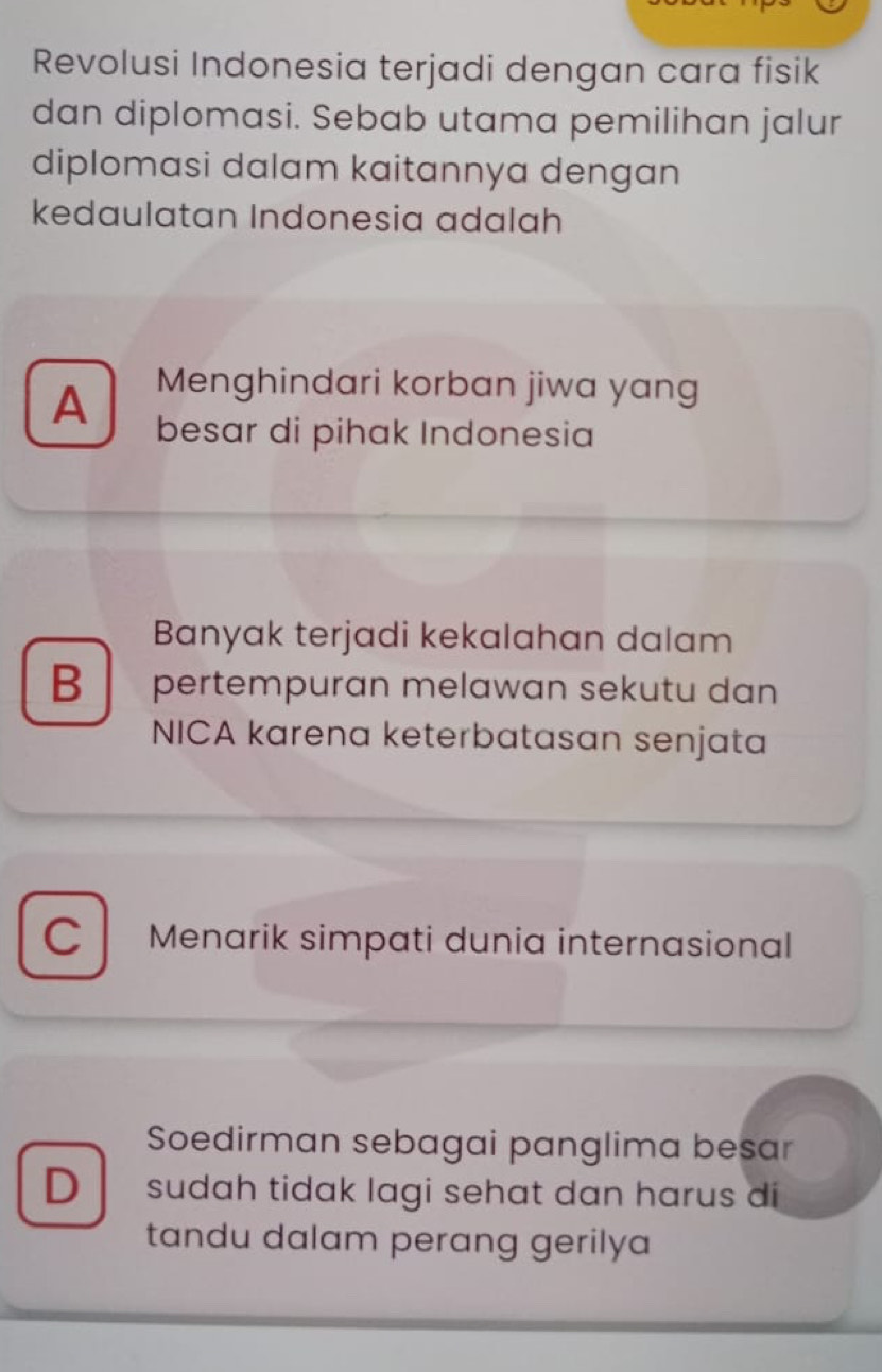 Revolusi Indonesia terjadi dengan cara fisik
dan diplomasi. Sebab utama pemilihan jalur
diplomasi dalam kaitannya dengan
kedaulatan Indonesia adalah
Menghindari korban jiwa yang
A besar di pihak Indonesia
Banyak terjadi kekalahan dalam
B pertempuran melawan sekutu dan
NICA karena keterbatasan senjata
C Menarik simpati dunia internasional
Soedirman sebagai panglima besar
D sudah tidak lagi sehat dan harus di
tandu dalam perang gerilya