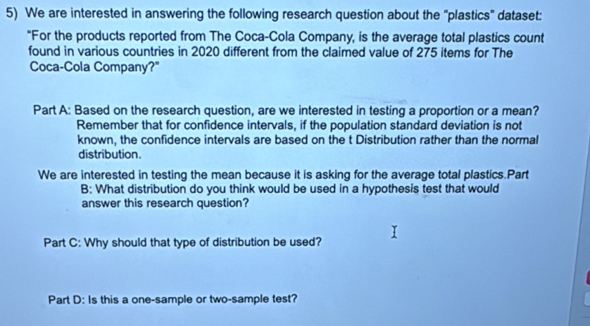 We are interested in answering the following research question about the “plastics” dataset: 
“For the products reported from The Coca-Cola Company, is the average total plastics count 
found in various countries in 2020 different from the claimed value of 275 items for The 
Coca-Cola Company?" 
Part A: Based on the research question, are we interested in testing a proportion or a mean? 
Remember that for confidence intervals, if the population standard deviation is not 
known, the confidence intervals are based on the t Distribution rather than the normal 
distribution. 
We are interested in testing the mean because it is asking for the average total plastics.Part 
B: What distribution do you think would be used in a hypothesis test that would 
answer this research question? 
Part C: Why should that type of distribution be used? 
Part D: Is this a one-sample or two-sample test?