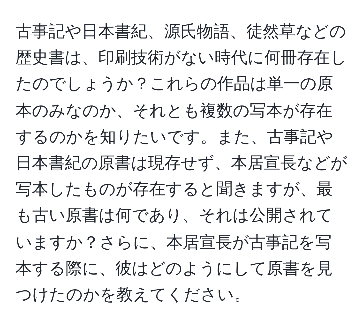 古事記や日本書紀、源氏物語、徒然草などの歴史書は、印刷技術がない時代に何冊存在したのでしょうか？これらの作品は単一の原本のみなのか、それとも複数の写本が存在するのかを知りたいです。また、古事記や日本書紀の原書は現存せず、本居宣長などが写本したものが存在すると聞きますが、最も古い原書は何であり、それは公開されていますか？さらに、本居宣長が古事記を写本する際に、彼はどのようにして原書を見つけたのかを教えてください。