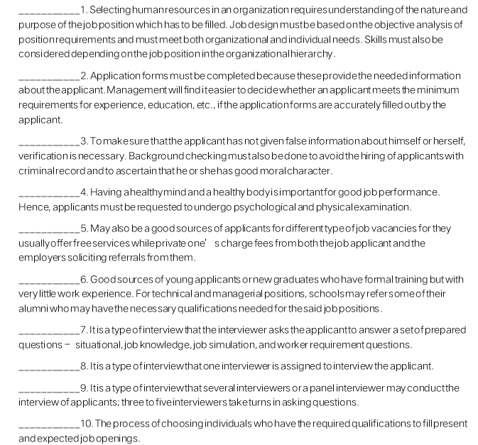 Selecting human resources in an organization requires understanding of the nature and 
purpose of the job position which has to be filled. Job design mustbe based on the objective analysis of 
position requirements and must meet both organizational and individual needs. Skills must also be 
consi dered depending on the job position in the organizational hierarchy . 
_2. Application forms must be completed because these providethe needed information 
about the applicant. Management will find i t easier to decide whether an applicant meets the minimum 
requirements for experience, education, etc., if the application forms are accurately filled out by the 
applicant. 
_3. To make sure thatthe appli cant has not given false information about himself or herself, 
verification is necessary. Background checking mustalso be done to avoid the hiring of applicants with 
criminal record and to ascertain that he or she has good moral character. 
_4. Having a healthy mind and a healthy body i s important for good job performance. 
Hence, applicants must be requested to undergo psychological and physical examination. 
_5. May also be a good sources of applicants for different type of job vacancies for they 
usually offer free services while private one’s charge fees from both the job applicant and the 
employers soliciting referrals from them . 
_6. Good sources of young applicants or new graduates who have formal training but with 
very little work experience. For technical and manageri al positions, schools may refer some of their 
alumni who may have the neces sary qualifications needed for the said job positions . 
_7. It is a type of interview that the interviewer asks the applicant to answer a set of prepared 
questions - situational, job knowledge, job simulation, and worker requirement questions. 
_8. It is a type of interviewthat one interviewer is assigned to interview the applicant. 
_9. It is a type of interviewthat several interviewers or a panel interviewer may conduct the 
interview of applicants; three to five interviewers taketurns in asking questions. 
_10. The process of choosing individuals who have the required qualifications to fill present 
and expected jobopenings .