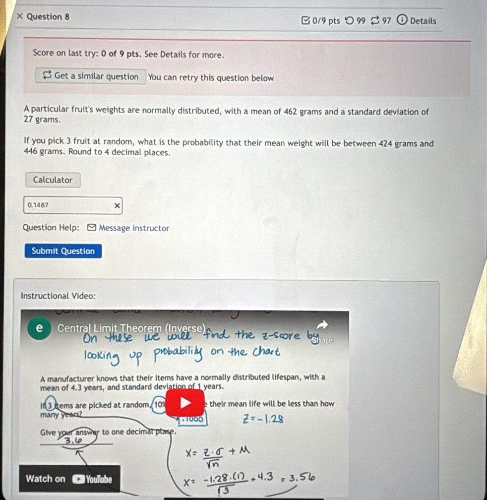 × Question 8 
[ 0/9 pts つ99 % 97 Details 
Score on last try: 0 of 9 pts. See Details for more. 
Get a similar question You can retry this question below 
A particular fruit's weights are normally distributed, with a mean of 462 grams and a standard deviation of
27 grams. 
If you pick 3 fruit at random, what is the probability that their mean weight will be between 424 grams and
446 grams. Round to 4 decimal places. 
Calculator 
0.1487 × 
Question Help: Message instructor 
Submit Question 
Instructional Video: 
e Central Limit Theorem (Inverse) 
A manufacturer knows that their items have a normally distributed lifespan, with a 
mean of 4.3 years, and standard deviation of 1 years. 
If 3 trems are picked at random, 10 e their mean life will be less than how 
many years? * 1000
Give your answer to one decimal place. 
Watch on ) YouTube