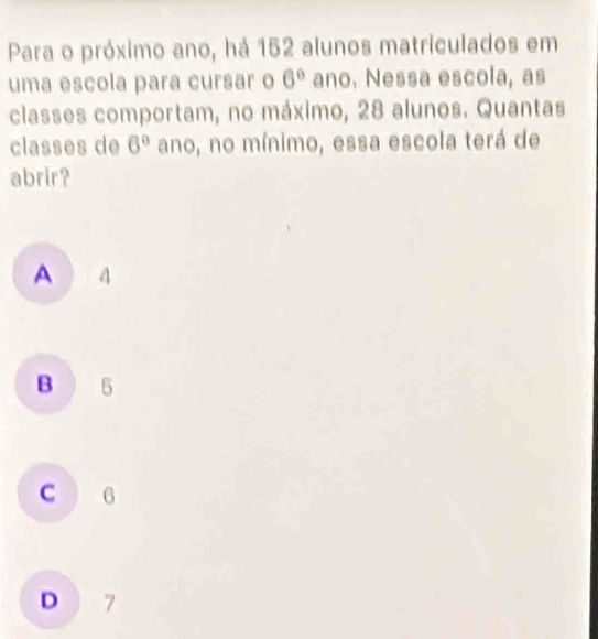 Para o próximo ano, há 152 alunos matriculados em
uma escola para cursar o 6° ano. Nessa escola, as
classes comportam, no máximo, 28 alunos. Quantas
classes de 6° ano, no mínimo, essa escola terá de
abrir?
A 4
B ) 5
C 6
D 7