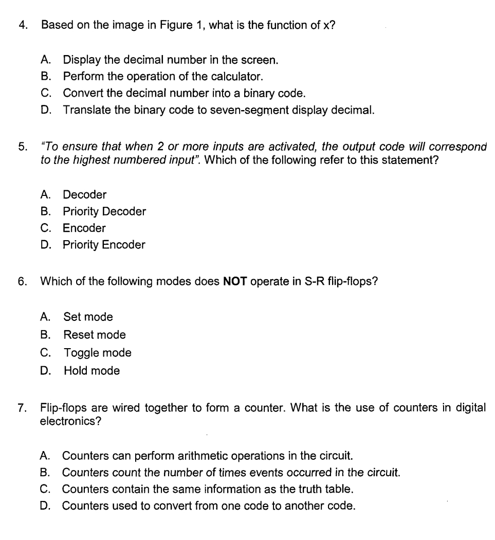 Based on the image in Figure 1, what is the function of x?
A. Display the decimal number in the screen.
B. Perform the operation of the calculator.
C. Convert the decimal number into a binary code.
D. Translate the binary code to seven-segment display decimal.
5. “To ensure that when 2 or more inputs are activated, the output code will correspond
to the highest numbered input". Which of the following refer to this statement?
A. Decoder
B. Priority Decoder
C. Encoder
D. Priority Encoder
6. Which of the following modes does NOT operate in S-R flip-flops?
A. Set mode
B. Reset mode
C. Toggle mode
D. Hold mode
7. Flip-flops are wired together to form a counter. What is the use of counters in digital
electronics?
A. Counters can perform arithmetic operations in the circuit.
B. Counters count the number of times events occurred in the circuit.
C. Counters contain the same information as the truth table.
D. Counters used to convert from one code to another code.