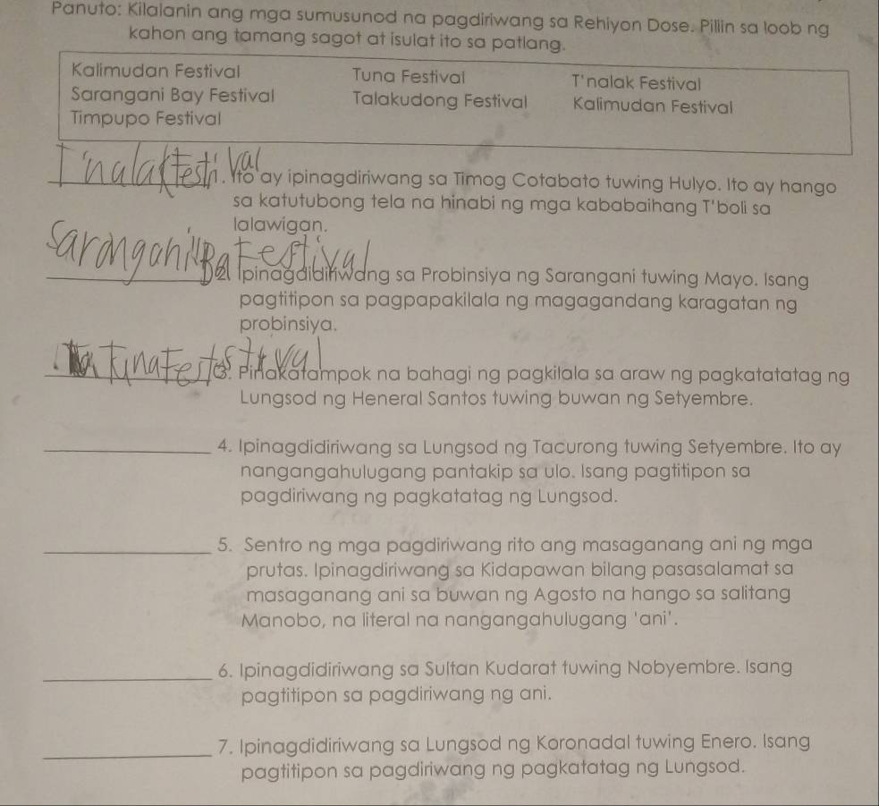 Panuto: Kilalanin ang mga sumusunod na pagdiriwang sa Rehiyon Dose. Piliin sa loob ng
kahon ang tamang sagot at isulat ito sa patlang.
Kalimudan Festival Tuna Festival T'nalak Festival
Sarangani Bay Festival Talakudong Festival Kalimudan Festival
Timpupo Festival
_1. Ito ay ipinagdiriwang sa Timog Cotabato tuwing Hulyo. Ito ay hango
sa katutubong tela na hinabi ng mga kababaihang T'boli sa
lalawigan.
_ Ipinagaidiriwang sa Probinsiya ng Sarangani tuwing Mayo. Isang
pagtitipon sa pagpapakilala ng magagandang karagatan ng
probinsiya.
_3. Pinakatampok na bahagi ng pagkilala sa araw ng pagkatatatag ng
Lungsod ng Heneral Santos tuwing buwan ng Setyembre.
_4. Ipinagdidiriwang sa Lungsod ng Tacurong tuwing Setyembre. Ito ay
nangangahulugang pantakip sa ulo. Isang pagtitipon sa
pagdiriwang ng pagkatatag ng Lungsod.
_5. Sentro ng mga pagdiriwang rito ang masaganang ani ng mga
prutas. Ipinagdiriwang sa Kidapawan bilang pasasalamat sa
masaganang ani sa buwan ng Agosto na hango sa salitang
Manobo, na literal na nangangahulugang 'ani'.
_6. Ipinagdidiriwang sa Sultan Kudarat tuwing Nobyembre. Isang
pagtitipon sa pagdiriwang ng ani.
_
7. Ipinagdidiriwang sa Lungsod ng Koronadal tuwing Enero. Isang
pagtitipon sa pagdiriwang ng pagkatatag ng Lungsod.