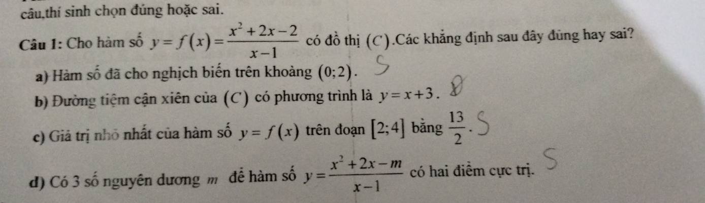 câu,thí sinh chọn đúng hoặc sai. 
Câu 1: Cho hàm số y=f(x)= (x^2+2x-2)/x-1  có đồ thị (C).Các khẳng định sau đây đùng hay sai? 
a) Hàm số đã cho nghịch biến trên khoảng (0;2). 
b) Đường tiệm cận xiên của (C) có phương trình là y=x+3. 
c) Giả trị nhỏ nhất của hàm số y=f(x) trên đoạn [2;4] bằng  13/2 
d) Có 3 số nguyên dương m để hàm số y= (x^2+2x-m)/x-1  có hai điểm cực trị.