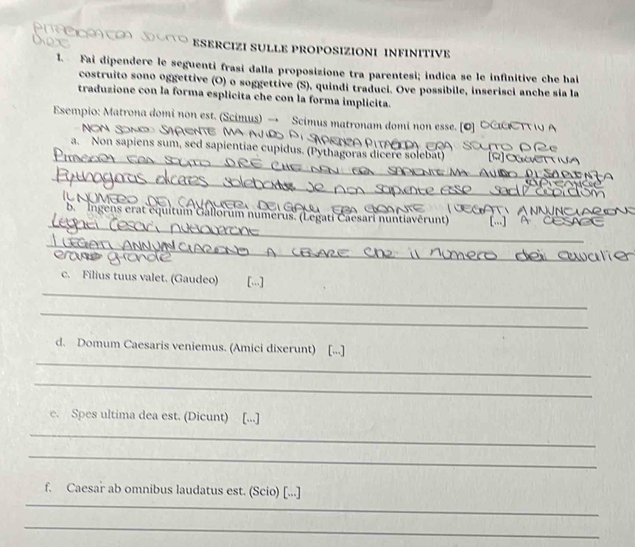 ESERCIZI SULLE PROPOSIZIONI INFINITIVE 
1. Fai dipendere le seguenti frasi dalla proposizione tra parentesi; indica se le infinitive che hai 
costruito sono oggettive (O) o soggettive (S), quindi traduci. Ove possibile, inserisci anche sia la 
traduzione con la forma esplicita che con la forma implicita. 
Esempio: Matrona domi non est. (Scimus) → Scimus matronam domi non esse. [O] 
_ 
a. Non sapiens sum, sed sapientiae cupidus. (Pythagoras dicere solebat) 
_ 
_ 
_ 
b Ingens erat équitum Gallorum numerus. (Legati Čaesari nuntiaverunt) 
_ 
_ 
_ 
_ 
c. Filius tuus valet. (Gaudeo) [...] 
_ 
_ 
d. Domum Caesaris veniemus. (Amici dixerunt) [...] 
_ 
e. Spes ultima dea est. (Dicunt) [...] 
_ 
_ 
_ 
f. Caesar ab omnibus laudatus est. (Scio) [...] 
_