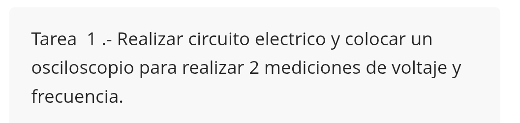 Tarea 1 .- Realizar circuito electrico y colocar un 
osciloscopio para realizar 2 mediciones de voltaje y
frecuencia.