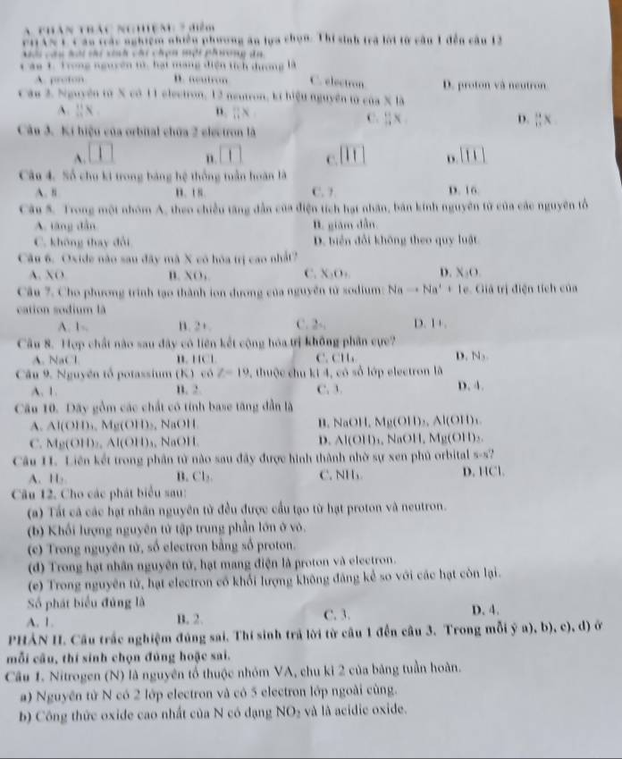 A thán thác nghện 7 điểm
rHAN L C áu trác nghiệm nhiền phương ăn lựa chọn. Thí sinh trà lội từ cầu 1 đến cầu 12
cau lài cài ch cái chợn một phương đa
C áo 1. Trong nguyên tử, hạt mạng điện tích dương là
A. proton D. “u on C. electron D. proton và neutron
Cáu 2. Nguyên từ X có 11 electron, 12 neutron, kí hiệu nguyên từ cos * 8
A. L'N n. π x
C. ::x D. ||xnx
Câu 3. Ki hiệu của orbital chữa 2 electron là
A. □ [1] C. beginvmatrix endvmatrix overline  1111
Câu 4. Số chu ki trong bảng hệ thống tuần hoàn là
A. n B. 1 s. C. ? D. 16
Câu S. Trong một nhóm A, theo chiều tăng dẫn của điện tích hạt nhân, bản kính nguyên từ của các nguyên tổ
A. tăng dẫn B. giám dẫn
C. không thay đổi D. biển đổi không theo quy luật
Câu 6. Oxide não sau đây mã X có hóa trị cao nhất?
C.
A. XO B. XO, X_1o_n D. X:O.
Câu 7. Cho phương trình tạo thành ion dương của nguyên tử sodium: Nato Na^++1e Giả trị điện tích của
cation sodium là
A. 1-. B. 2 + C. 2v_1 D 1+.
Câu 8. Hợp chất nào sau đây có liên kết cộng hóa trị không phần cực?
A. NaC l B. HCl C. CH D. N_3
Câu 9. Nguyên tổ potassium (K) có Z-19 , thuộc chu ki 4, có số lớp electron là
A. 1. B. 2. C. 3. D. 4.
Cầu 10. Dãy gồm các chất có tính base tăng dẫn là
A. Al(O11),Mg(O11),NaO11 B. NaOH, Mu(O D₃, A l(O||)_1
D. Al(OH)_1
C. M_10(OII,Al(OII)_1,NaOII , NaOH, Mg(OH)₃.
Câu I. Liên kết trong phần tử nào sau đây được hình thành nhờ sự xen phủ orbital s-s?
D.
A. H B. Cl₂. C. NH. HCl
Câu 12. Cho các phát biểu sau:
(a) Tất cá các hạt nhân nguyên từ đều được cầu tạo từ hạt proton và neutron.
(b) Khối lượng nguyên tử tập trung phần lớn ở vò.
(c) Trong nguyên tử, số electron bằng số proton.
(d) Trong hạt nhân nguyên tử, hạt mang điện là proton và electron.
(e) Trong nguyên tử, hạt electron cổ khối lượng không đăng kể so với các hạt còn lại.
Số phát biểu đủng là
A. 1. B. 2. C. 3. D. 4.
PHẢN II. Cầu trấc nghiệm đúng sai. Thí sinh trả lời từ câu 1 đến câu 3. Trong mỗi ỹ a), b), c), d) ở
mỗi cầu, thí sinh chọn đủng hoặc sai.
Câu 1. Nitrogen (N) là nguyên tổ thuộc nhóm VA, chu kỉ 2 của bảng tuần hoàn.
a) Nguyên tử N có 2 lớp electron và có 5 electron lớp ngoài cùng.
b) Công thức oxide cao nhất của N có dạng NO_2 và là acidie oxide.