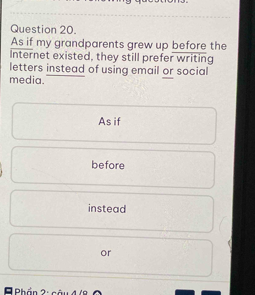 As if my grandparents grew up before the 
Internet existed, they still prefer writing 
letters instead of using email or social 
media. 
As if 
before 
instead 
or 
= Phần 2: câu 4/8