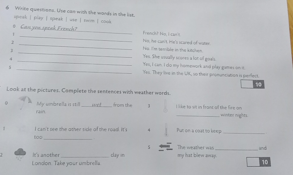 Write questions. Use can with the words in the list. 
speak | play | speak | use | swim | cook 
_ 
O Can you speak French?_ French? No, I can't. 
1 
No, he can't. He's scared of water. 
2 _No. I'm terrible in the kitchen. 
3 _Yes. She usually scores a lot of goals. 
4 _Yes, I can. I do my homework and play games on it. 
5 _Yes. They live in the UK, so their pronunciation is perfect. 
10 
Look at the pictures. Complete the sentences with weather words. 
0 My umbrella is still _wet_ from the 3 I like to sit in front of the fire on 
rain. _winter nights. 
1 I can't see the other side of the road. It's 4 Put on a coat to keep_ 
。 
too_ 
. 
5 The weather was _and 
2 It's another_ day in my hat blew away. 
London. Take your umbrella. 
10