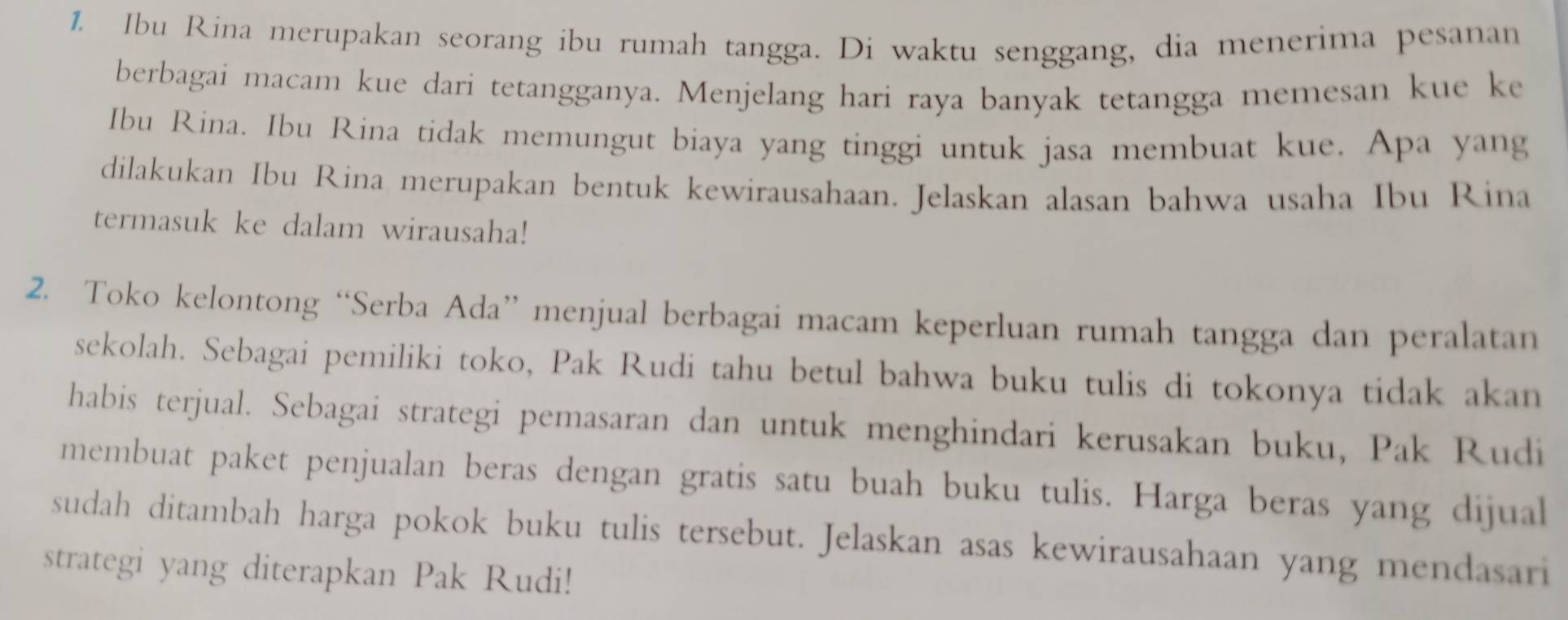 Ibu Rina merupakan seorang ibu rumah tangga. Di waktu senggang, dia menerima pesanan 
berbagai macam kue dari tetangganya. Menjelang hari raya banyak tetangga memesan kue ke 
Ibu Rina. Ibu Rina tidak memungut biaya yang tinggi untuk jasa membuat kue. Apa yang 
dilakukan Ibu Rina merupakan bentuk kewirausahaan. Jelaskan alasan bahwa usaha Ibu Rina 
termasuk ke dalam wirausaha! 
2. Toko kelontong “Serba Ada” menjual berbagai macam keperluan rumah tangga dan peralatan 
sekolah. Sebagai pemiliki toko, Pak Rudi tahu betul bahwa buku tulis di tokonya tidak akan 
habis terjual. Sebagai strategi pemasaran dan untuk menghindari kerusakan buku, Pak Rudi 
membuat paket penjualan beras dengan gratis satu buah buku tulis. Harga beras yang dijual 
sudah ditambah harga pokok buku tulis tersebut. Jelaskan asas kewirausahaan yang mendasari 
strategi yang diterapkan Pak Rudi!