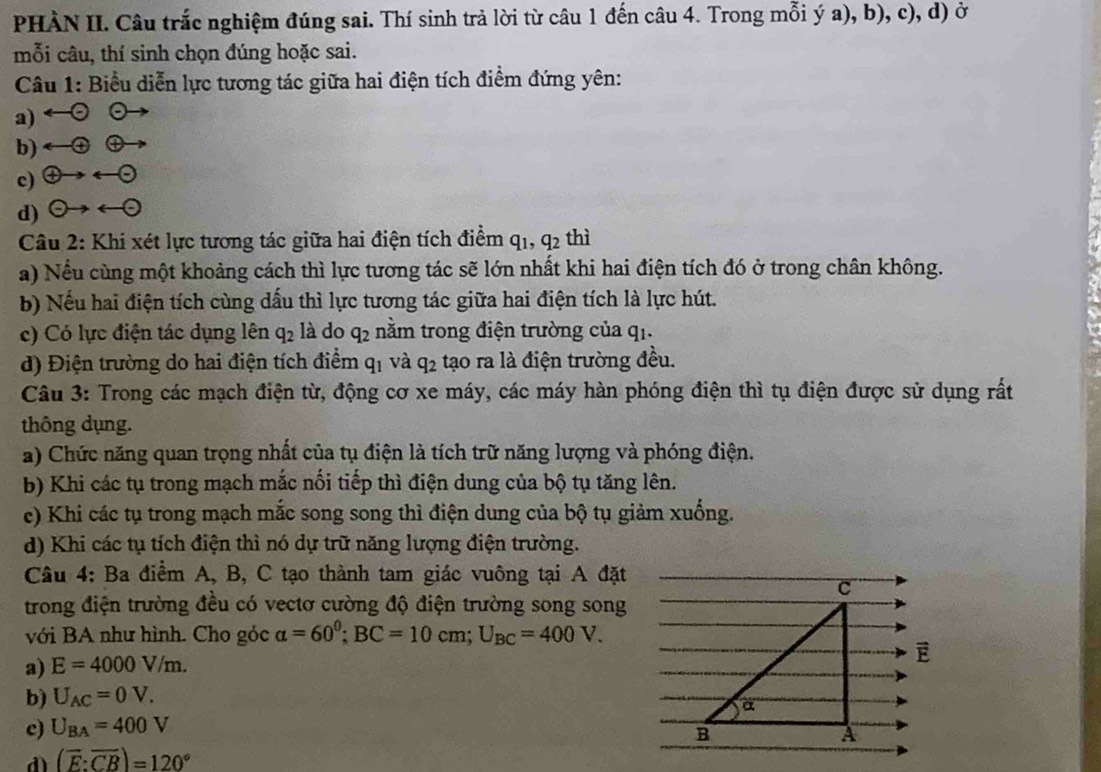 PHÀN II. Câu trắc nghiệm đúng sai. Thí sinh trả lời từ câu 1 đến câu 4. Trong mỗi ý a), b), c), d) ở
mỗi câu, thí sinh chọn đúng hoặc sai.
Câu 1: Biểu diễn lực tương tác giữa hai điện tích điểm đứng yên:
a) a
-(+)
b) oplus
c)  enclosecircle4to arrow  enclosecircle-
d) odot to - -to -
Câu 2: Khi xét lực tương tác giữa hai điện tích điểm q_1,q_2 thì
a) Nếu cùng một khoảng cách thì lực tương tác sẽ lớn nhất khi hai điện tích đó ở trong chân không.
b) Nếu hai điện tích cùng dấu thì lực tương tác giữa hai điện tích là lực hút.
c) Có lực điện tác dụng lên q_2 là do q_2 nằm trong điện trường của qi.
d) Điện trường do hai điện tích điểm q_1 và q_2 tạo ra là điện trường đều.
Câu 3: Trong các mạch điện từ, động cơ xe máy, các máy hàn phóng điện thì tụ điện được sử dụng rất
thông dụng.
a) Chức năng quan trọng nhất của tụ điện là tích trữ năng lượng và phóng điện.
b) Khi các tụ trong mạch mắc nổi tiếp thì điện dung của bộ tụ tăng lên.
e) Khi các tụ trong mạch mắc song song thì điện dung của bộ tụ giảm xuống.
d) Khi các tụ tích điện thì nó dự trữ năng lượng điện trường.
Câu 4: Ba điểm A, B, C tạo thành tam giác vuông tại A đặt
trong điện trường đều có vectơ cường độ điện trường song song
với BA như hình. Cho góc alpha =60^0;BC=10cm;U_BC=400V.
a) E=4000V/m.
b) U_AC=0V.
c) U_BA=400V
d (overline E:overline CB)=120°