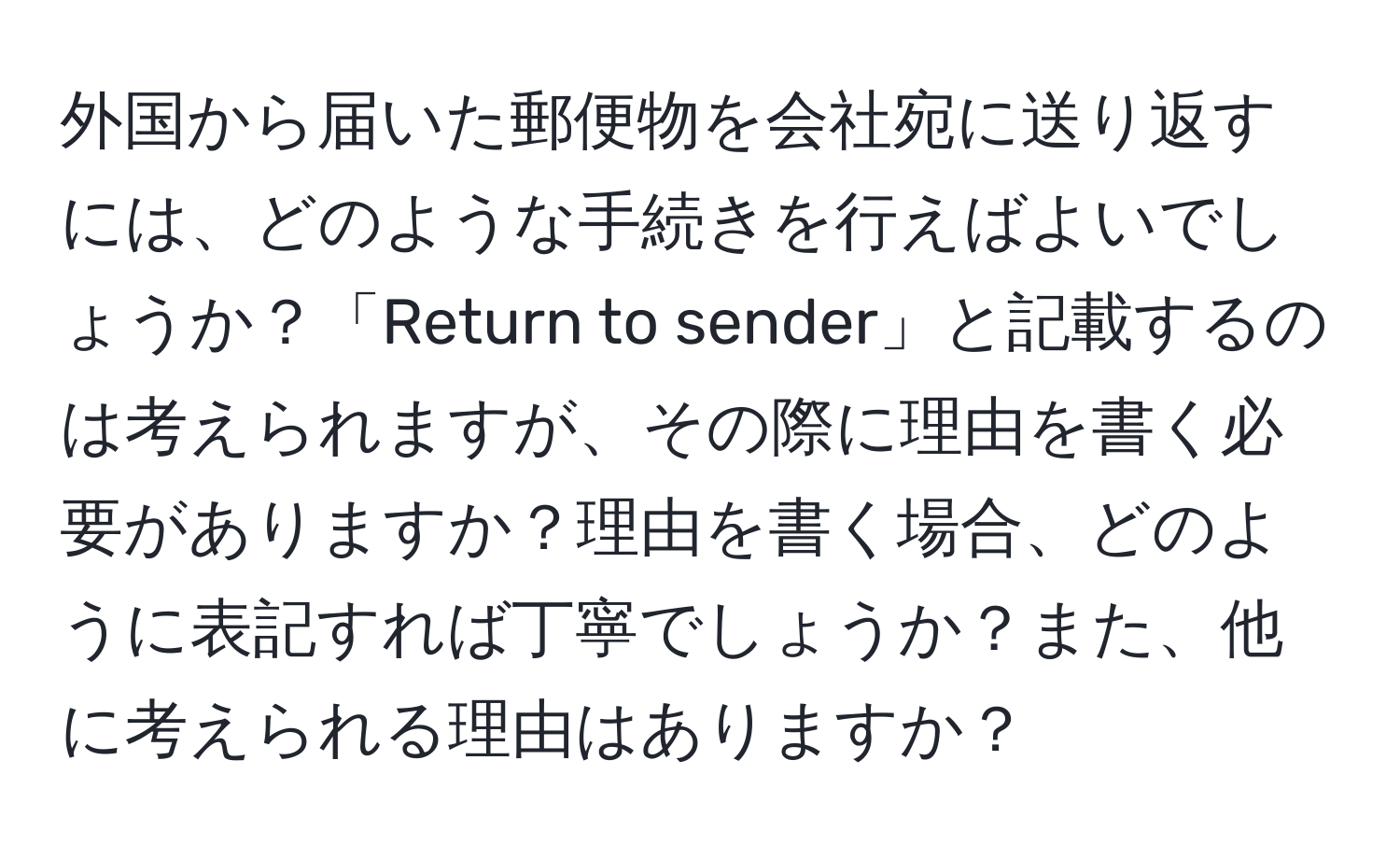 外国から届いた郵便物を会社宛に送り返すには、どのような手続きを行えばよいでしょうか？「Return to sender」と記載するのは考えられますが、その際に理由を書く必要がありますか？理由を書く場合、どのように表記すれば丁寧でしょうか？また、他に考えられる理由はありますか？