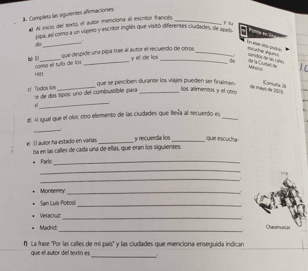 Completa las siguientes afirmaciones: 
a) Al inicio del texto, el autor menciona al escritor francés_ 
y su 
pipa, así como a un viajero y escritor inglés que visitó diferentes ciudades, de apelli- Ponte en líne 
do 
_. 
En este sitio podrás 
y el de los 
b) El_ que despide una pipa trae al autor el recuerdo de otros _escuchar algunos sonidos de las calles 
como el tufo de los 
de de la Ciudad de 
México: 
Hitt. 
c) Todos los_ 
que se perciben durante los viajes pueden ser finalmen- (Consulta: 28 
te de dos tipos: uno del combustible para_ 
de mayo de 2023). 
los alimentos y el otro 
1 10 
al 
_`. 
。 
d) Al igual que el olor, otro elemento de las ciudades que lleva al recuerdo es_ 
: 
_. 
e) El autor ha estado en varias _y recuerda los_ 
que escucha- 
ba en las calles de cada una de ellas, que eran los siguientes: 
París:_ 
_ 
_ 
. 
Monterrey: _. 
San Luis Potosí:_ 
. 
Veracruz:_ 
. 
_ 
Madrid: Charamuscas 
f) La frase "Por las calles de mi país" y las ciudades que menciona enseguida indican 
que el autor del texto es 
_.