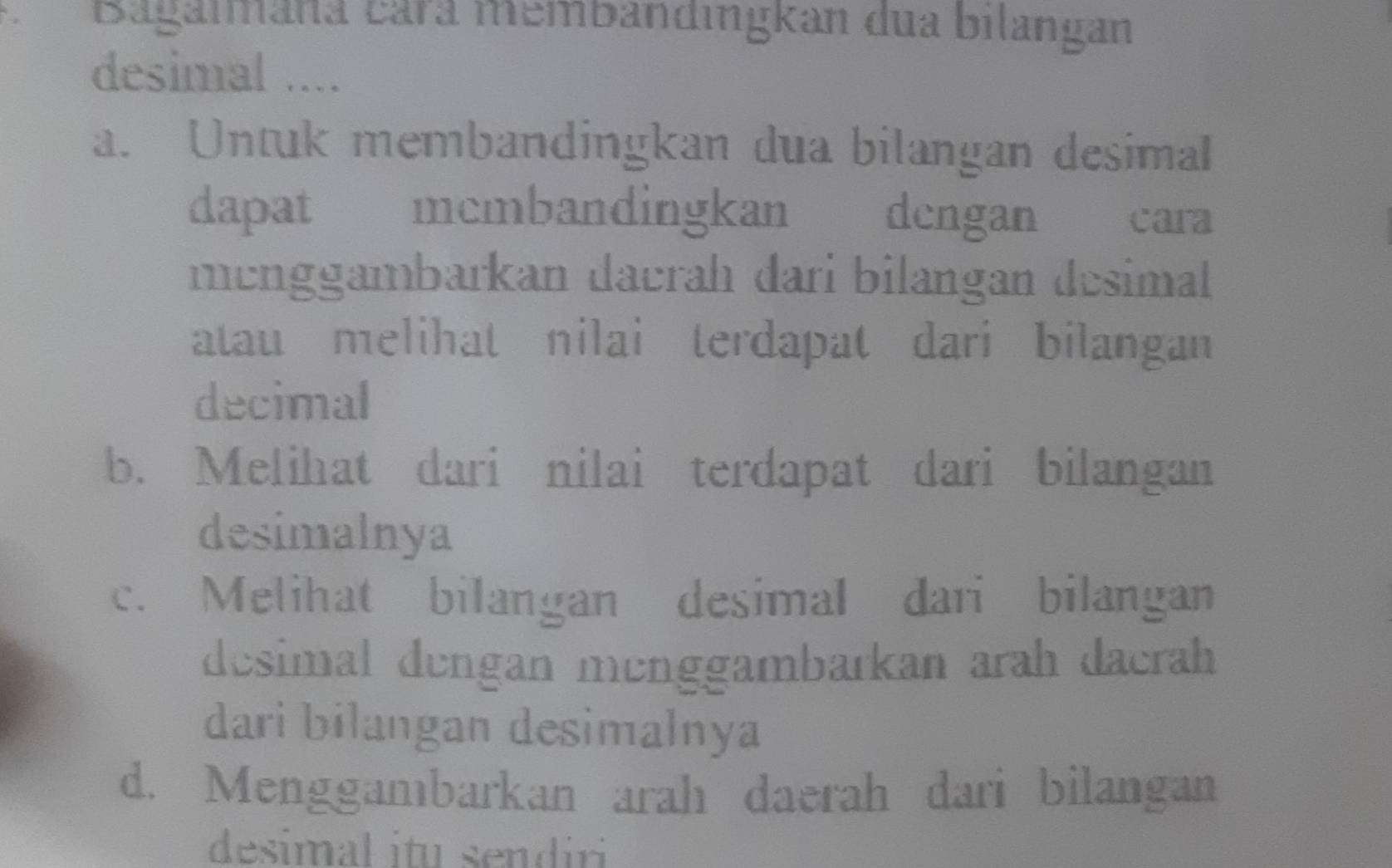 Bagaimana cará membandingkan dua bilangan
desimal ....
a. Untuk membandingkan dua bilangan desimal
dapat mcmbandingkan dengan औ cara
menggambarkan daerah dari bilangan desimal
atau melihat nilai terdapat dari bilangan
decimal
b. Melihat dari nilai terdapat dari bilangan
desimalnya
c. Melihat bilangan desimal dari bilangan
desimal dengan menggambarkan arah dacrah
dari bilangan desimalnya
d. Menggambarkan arah daerah dari bilangan
desimal itu sendir