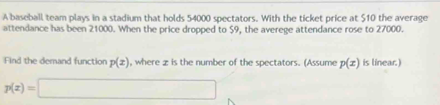 A baseball team plays in a stadium that holds 54000 spectators. With the ticket price at $10 the average 
attendance has been 21000. When the price dropped to $9, the averege attendance rose to 27000. 
Find the demand function p(x) , where z is the number of the spectators. (Assume p(x) is linear.)
p(x)=□