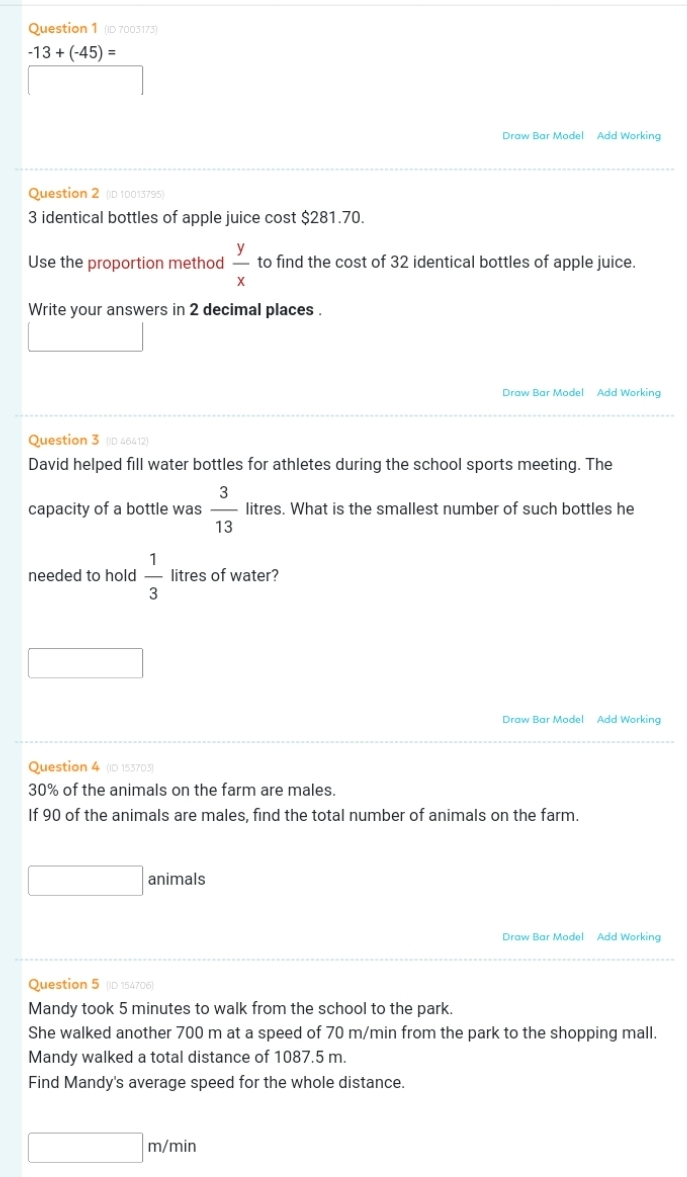 (ID 7003173)
-13+(-45)=
Draw Bar Model Add Working 
Question 2 (ID 10013795)
3 identical bottles of apple juice cost $281.70. 
Use the proportion method  y/x  to find the cost of 32 identical bottles of apple juice. 
Write your answers in 2 decimal places . 
Draw Bar Model Add Working 
Question 3 (ID 46412) 
David helped fill water bottles for athletes during the school sports meeting. The 
capacity of a bottle was  3/13  litres. What is the smallest number of such bottles he 
needed to hold  1/3  litres of water? 
Draw Bar Model Add Working 
Question 4 (ID 153703)
30% of the animals on the farm are males. 
If 90 of the animals are males, find the total number of animals on the farm. 
□ animals 
Draw Bar Model Add Working 
Question 5 (ID 154706) 
Mandy took 5 minutes to walk from the school to the park. 
She walked another 700 m at a speed of 70 m/min from the park to the shopping mall. 
Mandy walked a total distance of 1087.5 m. 
Find Mandy's average speed for the whole distance.
□ m/min