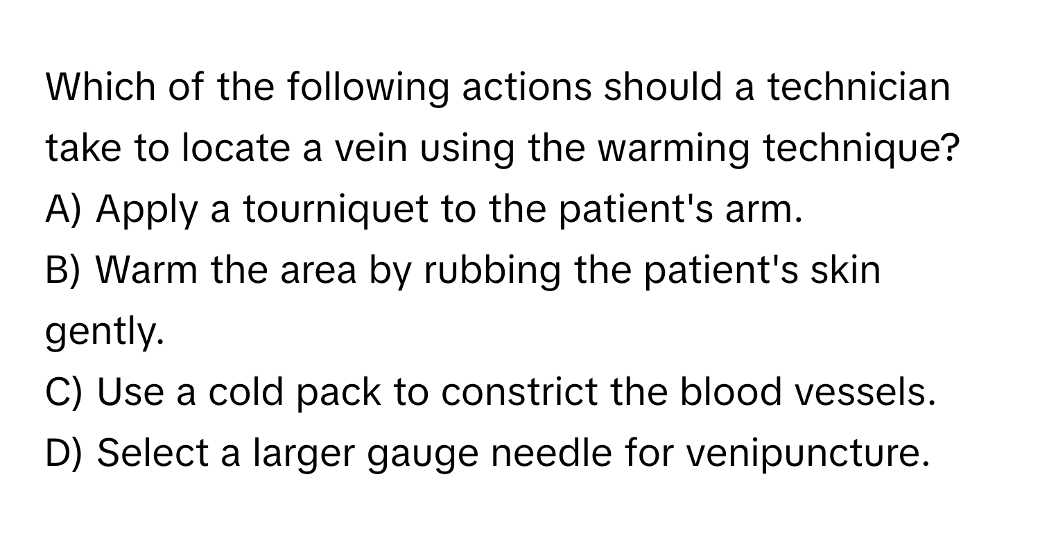 Which of the following actions should a technician take to locate a vein using the warming technique? 
A) Apply a tourniquet to the patient's arm.
B) Warm the area by rubbing the patient's skin gently.
C) Use a cold pack to constrict the blood vessels.
D) Select a larger gauge needle for venipuncture.