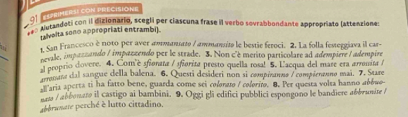 ESPRIMERSI CON PRECISIONE 
*** Alutandoti con il dizionario, sceglí per ciascuna frase il verbo sovrabbondante appropriato (attenziones 
talvolta sono appropriati entrambi). 
_ 
1. San Francesco è noto per aver ammansato / ammansito le bestie feroci. 2. La folla festeggiava il car- 
pevale, impazzando / impazzendo per le strade. 3. Non c'è merito particolare ad adempiere I adempire 
_ 
al proprio dovere. 4. Comè sfiorata / sfiorita presto quella rosa! 5. L'acqua del mare era arronita / 
_ 
arrosata dal sangue della balena. 6. Questi desideri non sì compiranno / compieranno mai. 7. Stare 
all'aria aperta ti ha fatto bene, guarda come sei colorato / colorito. 8. Per questa volta hanno abbuo- 
nato / abbonato il castigo ai bambini. 9. Oggi gli edifici pubblici espongono le bandiere abbrunite l 
abbrunate perché è lutto cittadino.